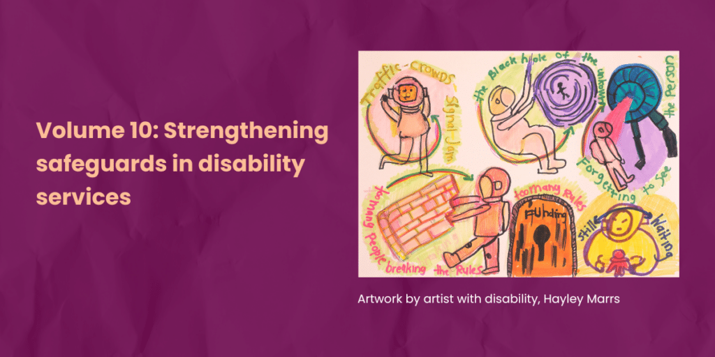 Burgundy background. A pen sketch artwork represents teh challenges a pewrson with disasbility faces navigating disability services with too many rules, chaos, long waits and the unknown. Text says Volume 10: Strengthening safeguards in disability services. Artwork by artist with disability, Hayley Marrs