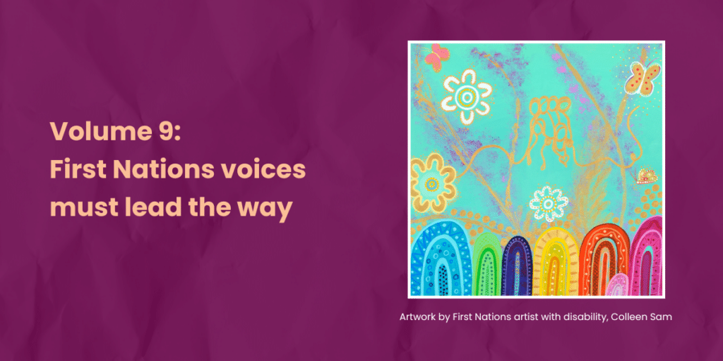 Burgundy background with a first nations artwork titled Spirit of Justice which includes mountains, butterflies and flowers reflecting hope, resilience and strength of community on overcoming life's barriers. Text says Volume 9: First Nations voices must lead the way. Artwork by First Nations artist with disability, Colleen Sam.