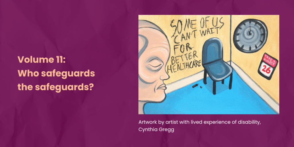 Burgundy background. Artwork by artist with lived experience of disability, Cynthia Gregg containing the face of a person experiencing discomfort in a healthcare waiting room with a chair and a clock on the wall. Text on the wall says Some of us cant wait for better healthcare. banner text says Volume 11: Who safeguards the safeguards?